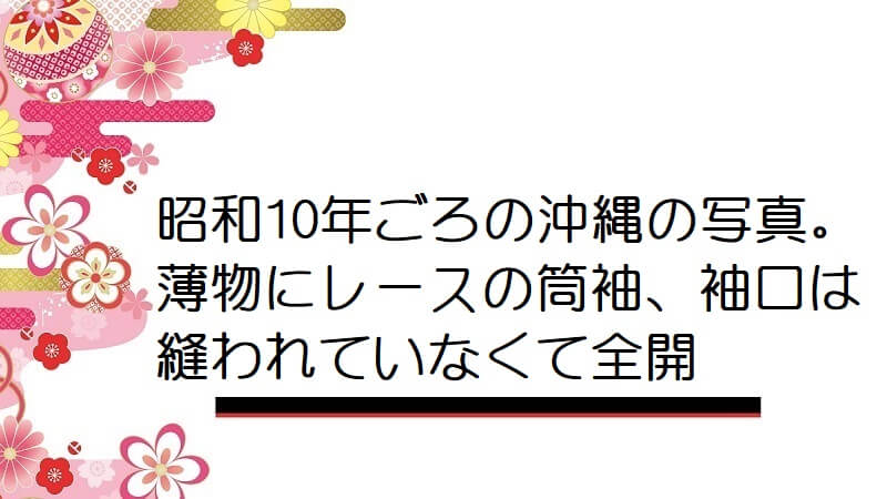 昭和10年ごろの沖縄の写真。薄物にレースの筒袖、袖口は縫われていなくて全開