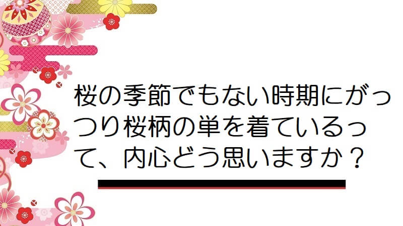 桜の季節でもない時期にがっつり桜柄の単を着ているって、内心どう思いますか？