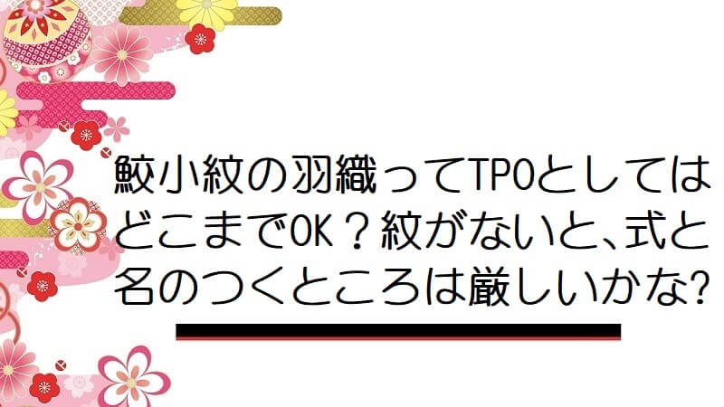 鮫小紋の羽織ってTPOとしてはどこまでOK？紋がないと､式と名のつくところは厳しいかな?