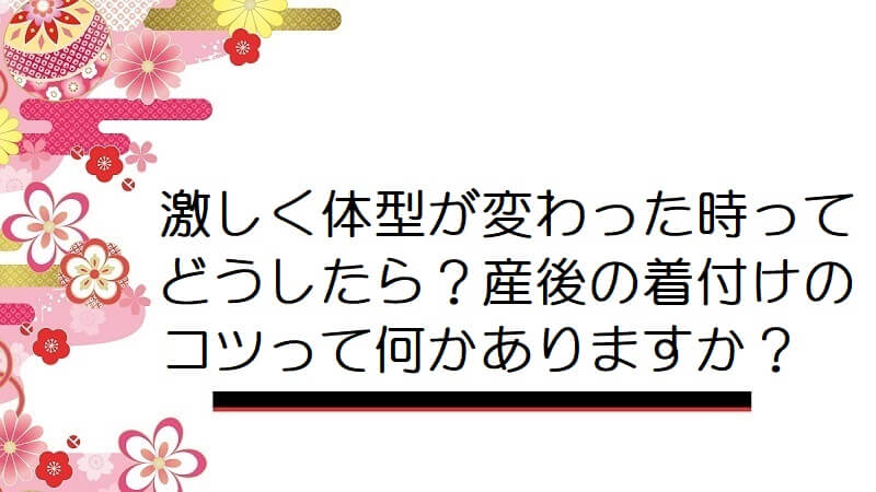 激しく体型が変わった時ってどうしたら？産後の着付けのコツって何かありますか？