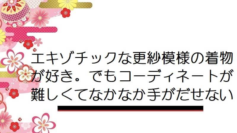 エキゾチックな更紗模様の着物が好き。でもコーディネートが難しくてなかなか手がだせない