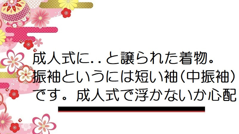 成人式に..と譲られた着物。振袖というには短い袖(中振袖)です。成人式で浮かないか心配