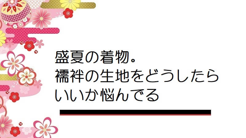 盛夏の着物。襦袢の生地をどうしたらいいか悩んでる