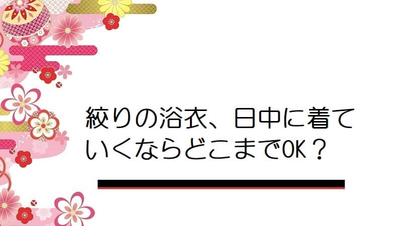 絞りの浴衣、日中に着ていくならどこまでOK?