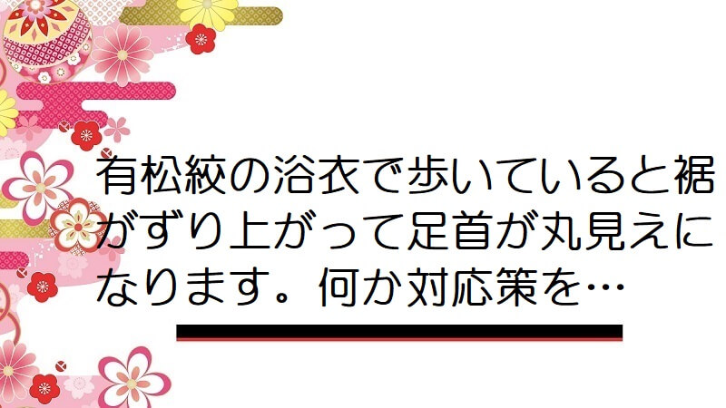 有松絞の浴衣で歩いていると裾がずり上がって足首が丸見えになります。何か対応策を…