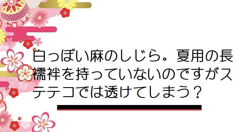 白っぽい麻のしじら。夏用の長襦袢を持っていないのですがステテコでは透けてしまう？