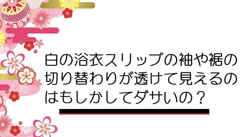 白の浴衣スリップの袖や裾の切り替わりが透けて見えるのはもしかしてダサいの？