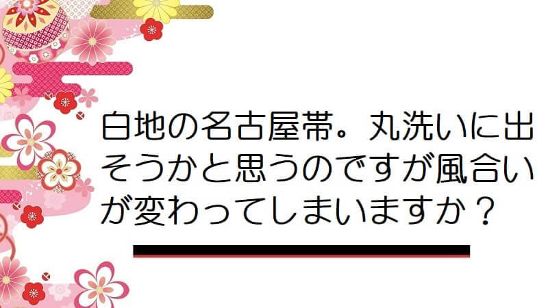 白地の名古屋帯。丸洗いに出そうかと思うのですが風合いが変わってしまいますか？