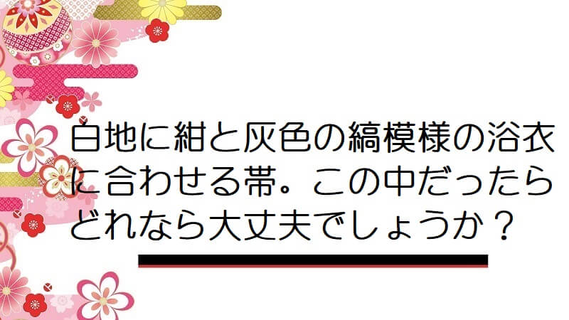 白地に紺と灰色の縞模様の浴衣に合わせる帯。この中だったらどれなら大丈夫でしょうか？