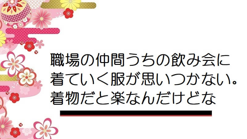 職場の仲間うちの飲み会に着ていく服が思いつかない。着物だと楽なんだけどな