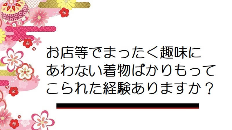 お店等でまったく趣味にあわない着物ばかりもってこられた経験ありますか？