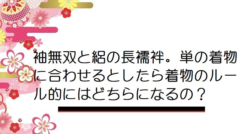 袖無双と絽の長襦袢。単の着物に合わせるとしたら着物のルール的にはどちらになるの？