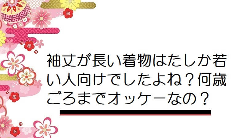 袖丈が長い着物はたしか若い人向けでしたよね？何歳ごろまでオッケーなの？