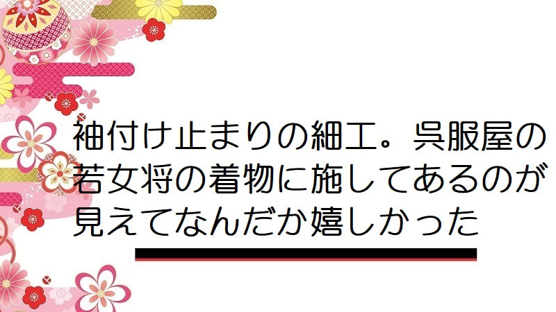 袖付け止まりの細工。呉服屋の若女将の着物に施してあるのが見えてなんだか嬉しかった