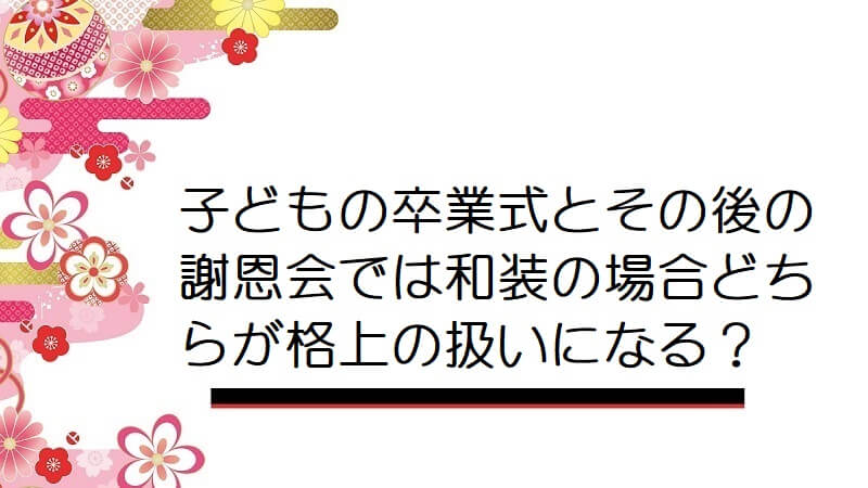 子どもの卒業式とその後の謝恩会では和装の場合どちらが格上の扱いになる？