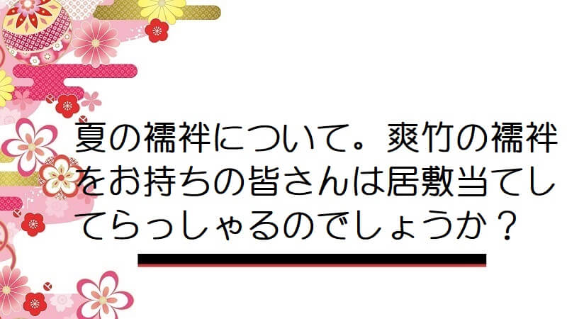 夏の襦袢について。爽竹の襦袢をお持ちの皆さんは居敷当てしてらっしゃるのでしょうか？