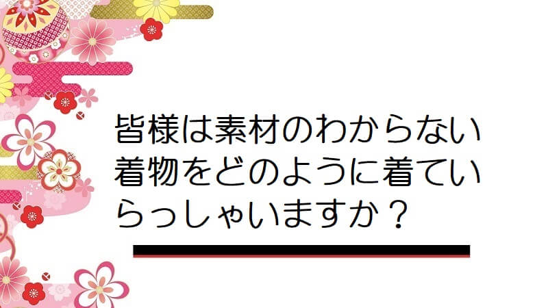 皆様は素材のわからない着物をどのように着ていらっしゃいますか？