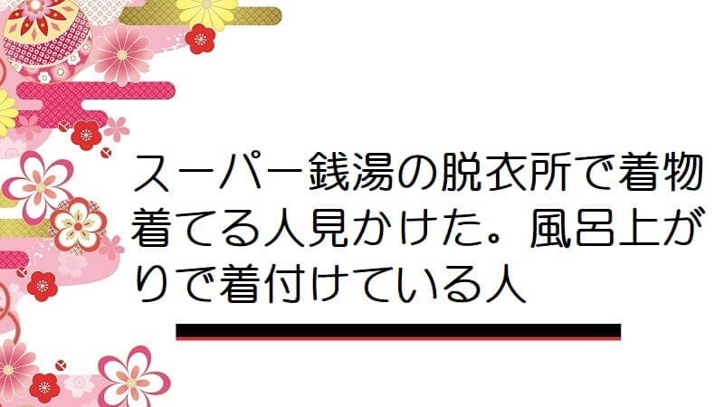 スーパー銭湯の脱衣所で着物着てる人見かけた。風呂上がりで着付けている人