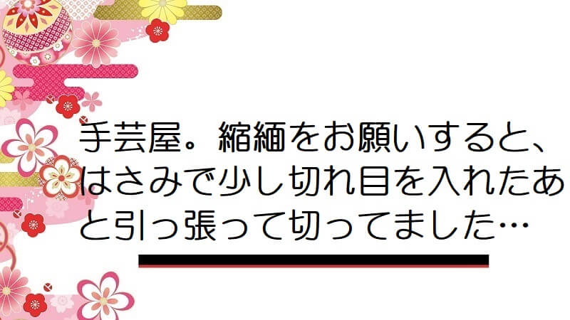 手芸屋。縮緬をお願いすると、はさみで少し切れ目を入れたあと引っ張って切ってました…