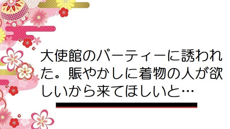 大使館のパーティーに誘われた。賑やかしに着物の人が欲しいから来てほしいと…