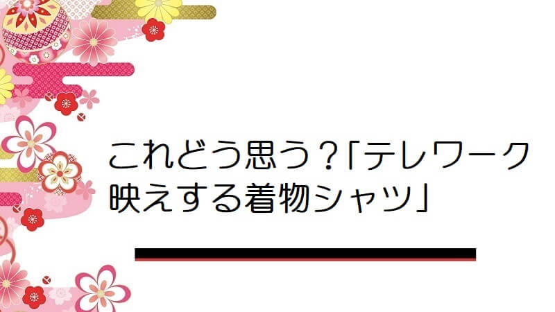 これどう思う？｢テレワーク映えする着物シャツ｣