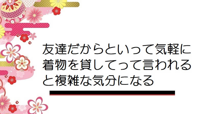 友達だからといって気軽に着物を貸してって言われると複雑な気分になる