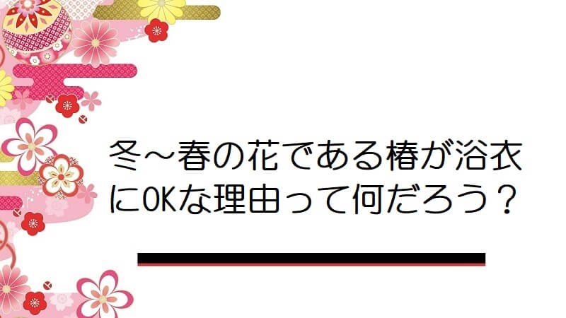 冬〜春の花である椿が浴衣にOKな理由って何だろう？