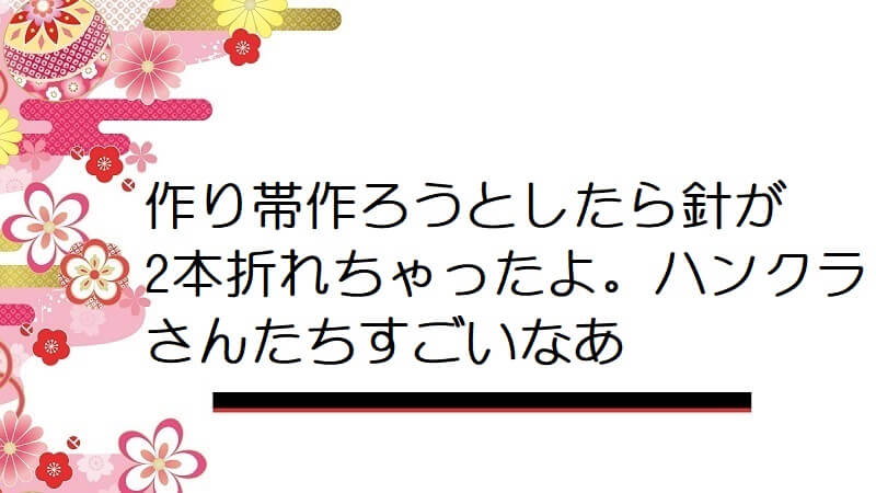 作り帯作ろうとしたら針が2本折れちゃったよ。ハンクラさんたちすごいなあ