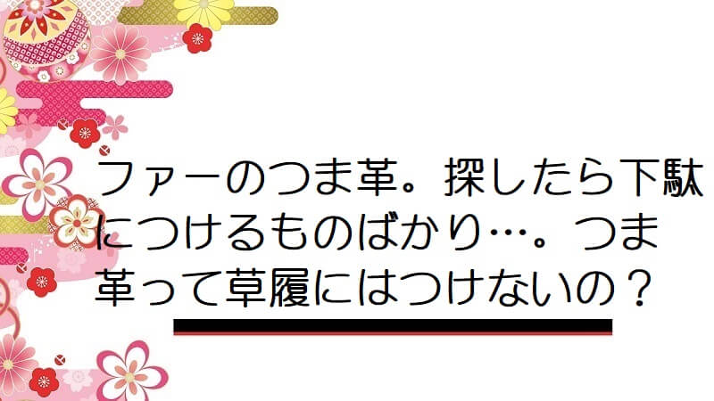 ファーのつま革。探したら下駄につけるものばかり…。つま革って草履にはつけないの？