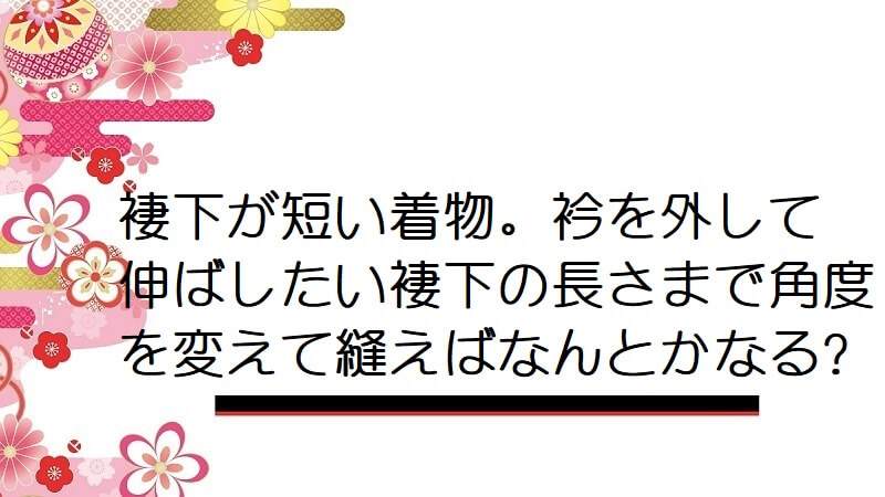 褄下が短い着物。衿を外して伸ばしたい褄下の長さまで角度を変えて縫えばなんとかなる?