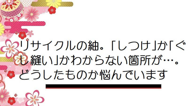 リサイクルの紬。｢しつけ｣か｢ぐし縫い｣かわからない箇所が…。どうしたものか悩んでいます