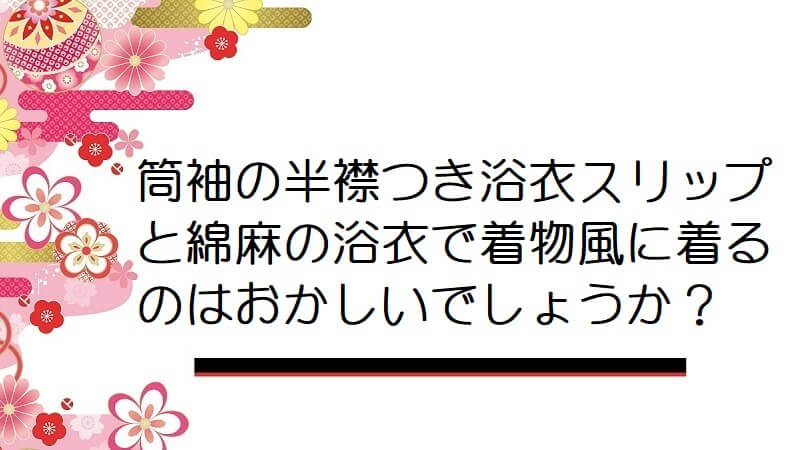 筒袖の半襟つき浴衣スリップと綿麻の浴衣で着物風に着るのはおかしいでしょうか？