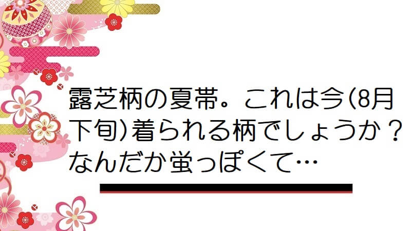 【画像】露芝柄の夏帯。これは今(8月下旬)着られる柄でしょうか？なんだか蛍っぽくて…