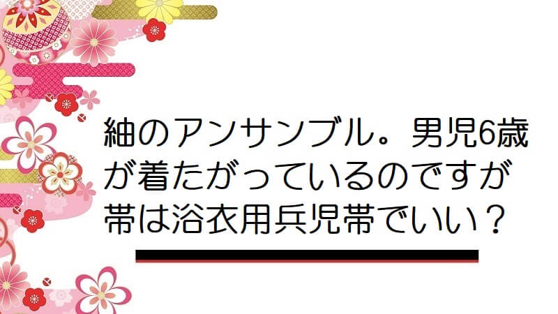 紬のアンサンブル。男児6歳が着たがっているのですが帯は浴衣用兵児帯でいい？