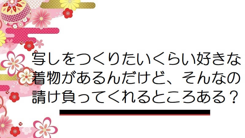 写しをつくりたいくらい好きな着物があるんだけど、そんなの請け負ってくれるところある？