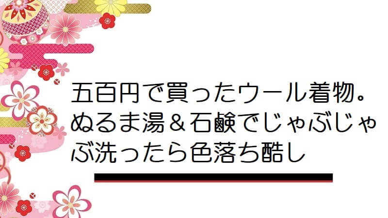 五百円で買ったウール着物。ぬるま湯＆石鹸でじゃぶじゃぶ洗ったら色落ち酷し