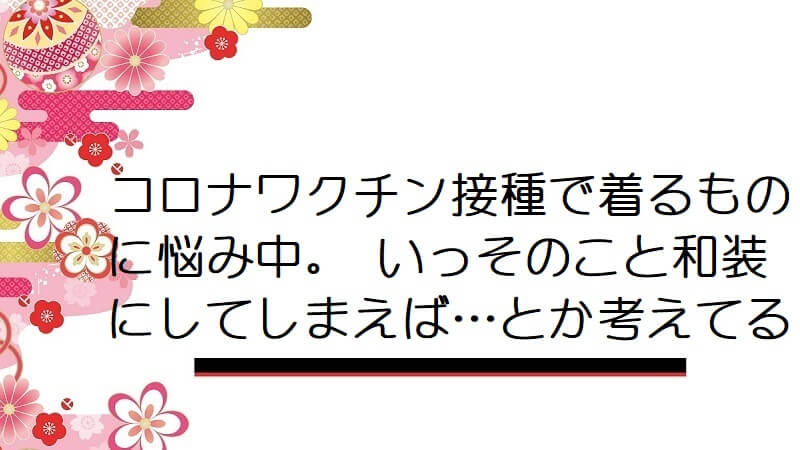 コロナワクチン接種で着るものに悩み中。 いっそのこと和装にしてしまえば…とか考えてる