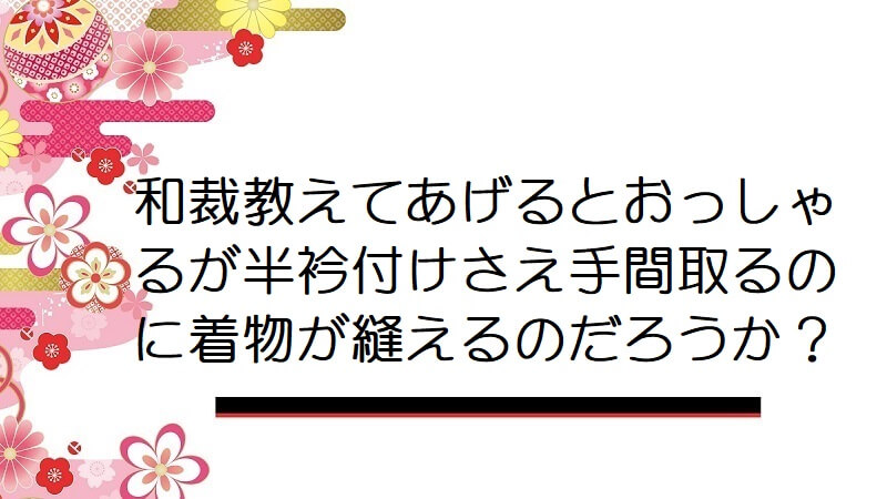 和裁教えてあげるとおっしゃるが半衿付けさえ手間取るのに着物が縫えるのだろうか？