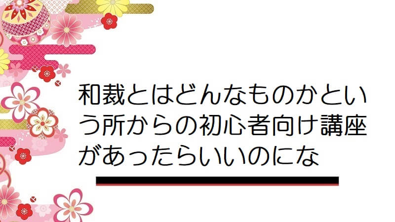 和裁とはどんなものかという所からの初心者向け講座があったらいいのにな