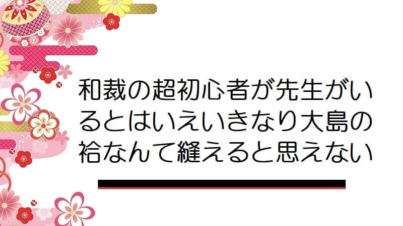 和裁の超初心者が先生がいるとはいえいきなり大島の袷なんて縫えると思えない