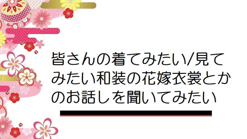 皆さんの着てみたい/見てみたい和装の花嫁衣裳とかのお話しを聞いてみたい