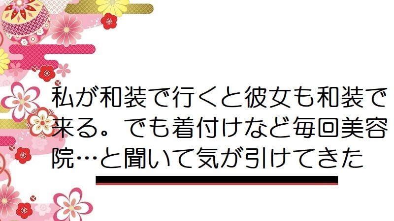 私が和装で行くと彼女も和装で来る。でも着付けなど毎回美容院…と聞いて気が引けてきた