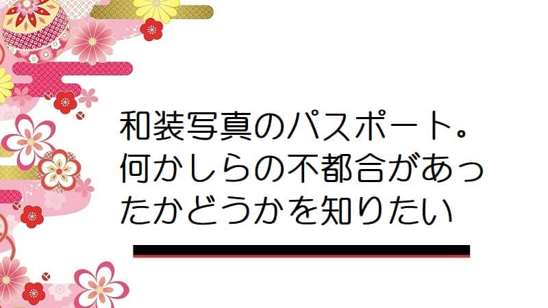 和装写真のパスポート。何かしらの不都合があったかどうかを知りたい