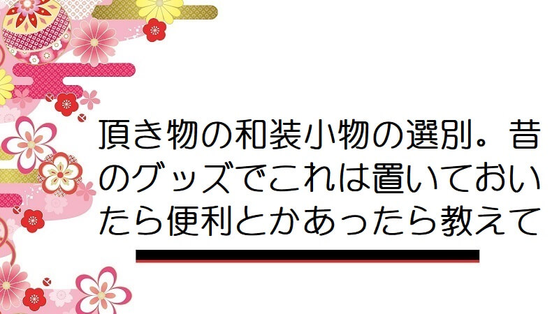 頂き物の和装小物の選別。昔のグッズでこれは置いておいたら便利とかあったら教えて