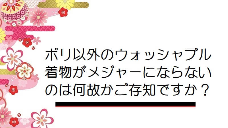 ポリ以外のウォッシャブル着物がメジャーにならないのは何故かご存知ですか？