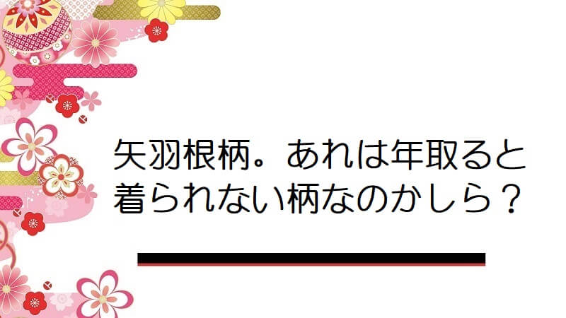 矢羽根柄。あれは年取ると着られない柄なのかしら？【着物の柄】