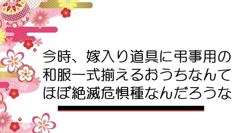 今時、嫁入り道具に弔事用の和服一式揃えるおうちなんてほぼ絶滅危惧種なんだろうな