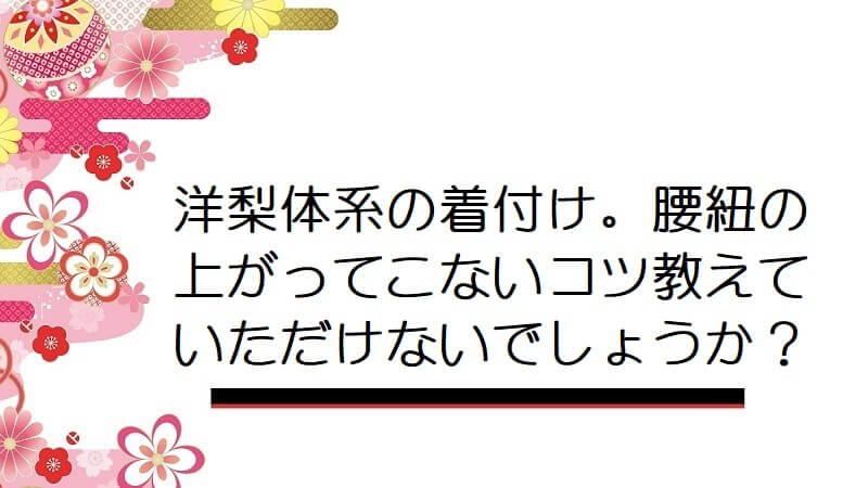 洋梨体系の着付け。腰紐の上がってこないコツ教えていただけないでしょうか？