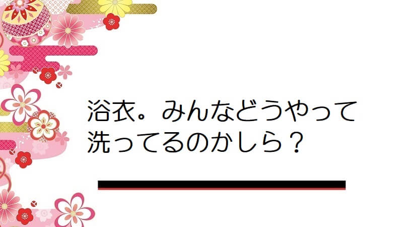 浴衣。みんなどうやって洗ってるのかしら？