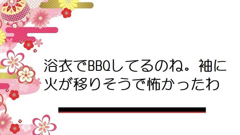 浴衣でBBQしてるのね。袖に火が移りそうで怖かったわ